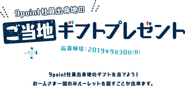 9point社員出身地のご当地ギフトプレゼント 応募締切：2019年9月30日(月) 9point社員出身地のギフトを当てよう！お一人さま一回のみルーレットを回すことが出来ます。